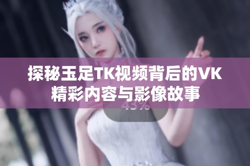 探秘玉足TK视频背后的VK精彩内容与影像故事