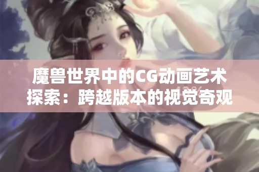 魔兽世界中的CG动画艺术探索：跨越版本的视觉奇观之旅