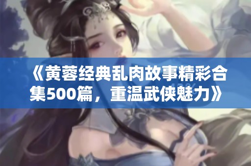 《黄蓉经典乱肉故事精彩合集500篇，重温武侠魅力》