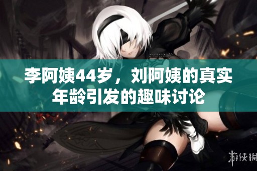 李阿姨44岁，刘阿姨的真实年龄引发的趣味讨论