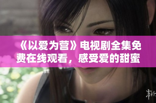 《以爱为营》电视剧全集免费在线观看，感受爱的甜蜜与温暖