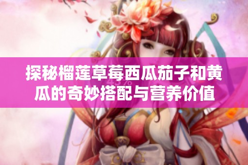 探秘榴莲草莓西瓜茄子和黄瓜的奇妙搭配与营养价值