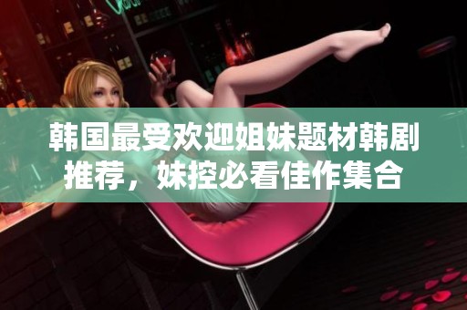 韩国最受欢迎姐妹题材韩剧推荐，妹控必看佳作集合