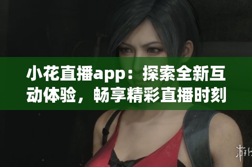 小花直播app：探索全新互动体验，畅享精彩直播时刻