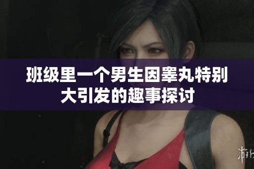 班级里一个男生因睾丸特别大引发的趣事探讨