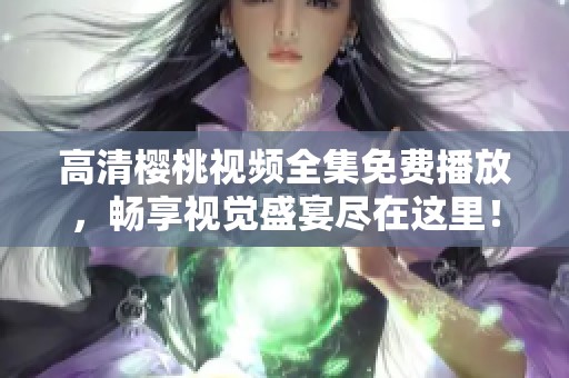 高清樱桃视频全集免费播放，畅享视觉盛宴尽在这里！