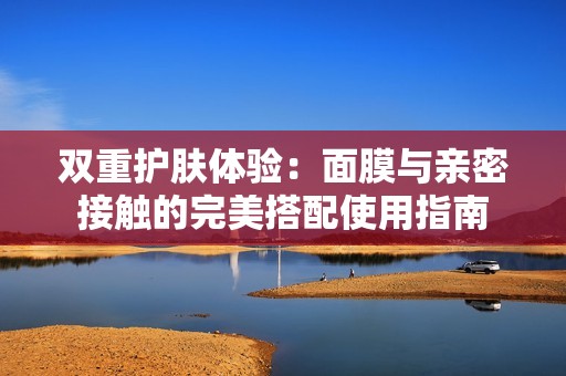 双重护肤体验：面膜与亲密接触的完美搭配使用指南