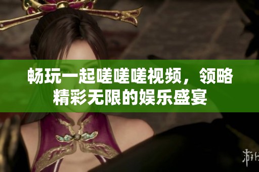 畅玩一起嗟嗟嗟视频，领略精彩无限的娱乐盛宴