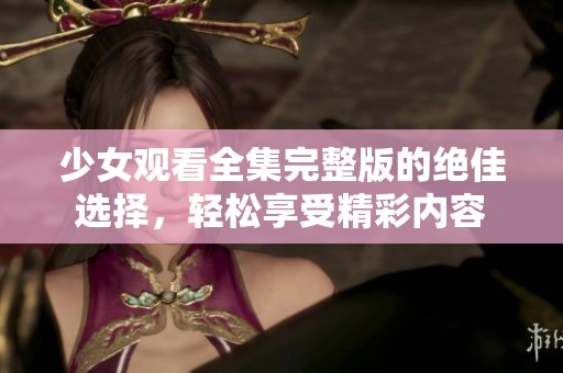 少女观看全集完整版的绝佳选择，轻松享受精彩内容