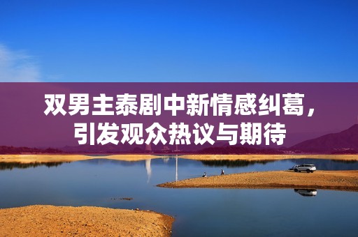 双男主泰剧中新情感纠葛，引发观众热议与期待