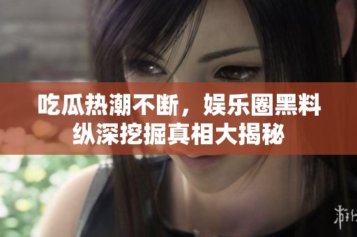 吃瓜热潮不断，娱乐圈黑料纵深挖掘真相大揭秘