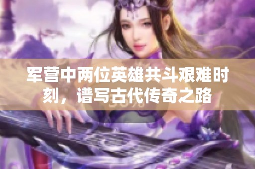 军营中两位英雄共斗艰难时刻，谱写古代传奇之路