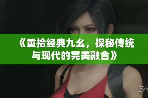 《重拾经典九幺，探秘传统与现代的完美融合》