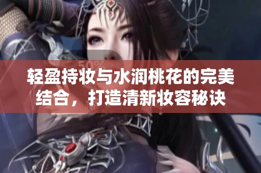 轻盈持妆与水润桃花的完美结合，打造清新妆容秘诀