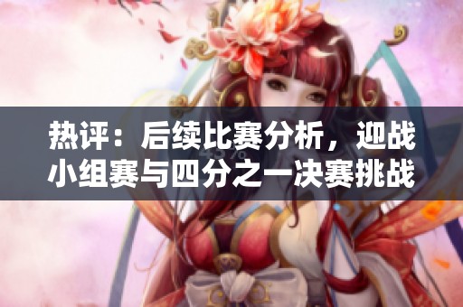 热评：后续比赛分析，迎战小组赛与四分之一决赛挑战