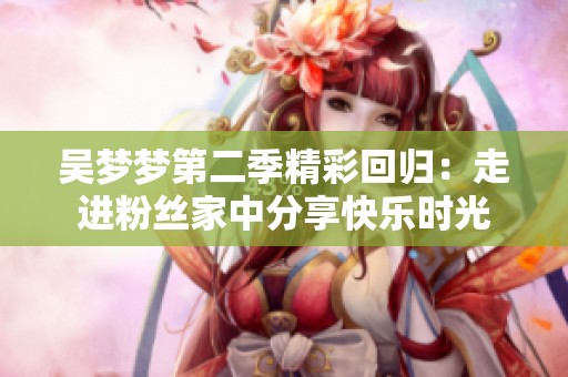 吴梦梦第二季精彩回归：走进粉丝家中分享快乐时光