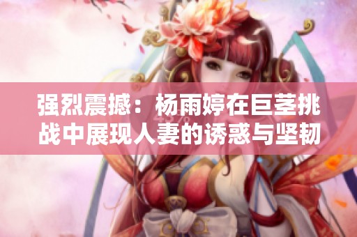 强烈震撼：杨雨婷在巨茎挑战中展现人妻的诱惑与坚韧