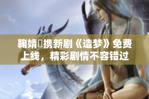鞠婧祎携新剧《造梦》免费上线，精彩剧情不容错过