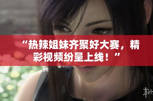 “热辣姐妹齐聚好大赛，精彩视频纷呈上线！”