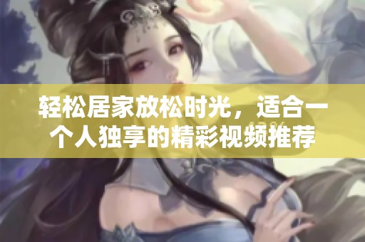 轻松居家放松时光，适合一个人独享的精彩视频推荐