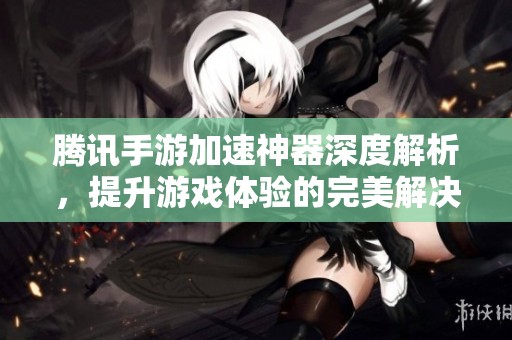 腾讯手游加速神器深度解析，提升游戏体验的完美解决方案