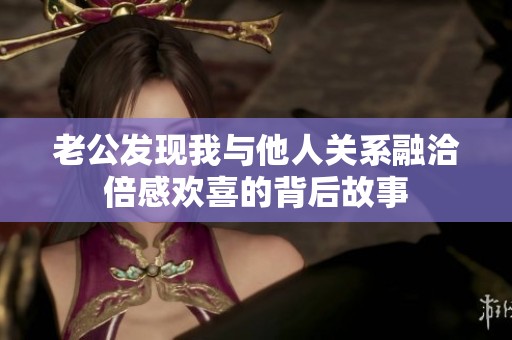 老公发现我与他人关系融洽倍感欢喜的背后故事