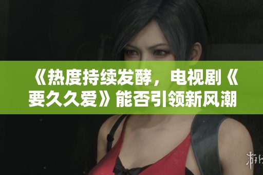 《热度持续发酵，电视剧《要久久爱》能否引领新风潮》