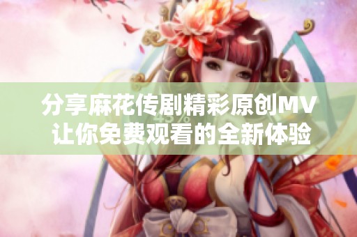 分享麻花传剧精彩原创MV 让你免费观看的全新体验