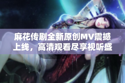 麻花传剧全新原创MV震撼上线，高清观看尽享视听盛宴