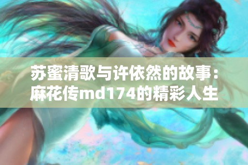 苏蜜清歌与许依然的故事：麻花传md174的精彩人生旅程