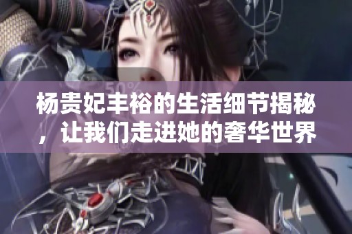 杨贵妃丰裕的生活细节揭秘，让我们走进她的奢华世界