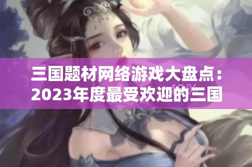三国题材网络游戏大盘点：2023年度最受欢迎的三国网游排行榜