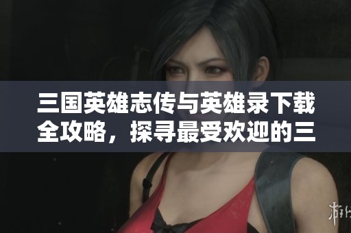 三国英雄志传与英雄录下载全攻略，探寻最受欢迎的三国魅力之旅