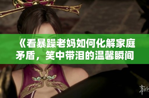 《看暴躁老妈如何化解家庭矛盾，笑中带泪的温馨瞬间》