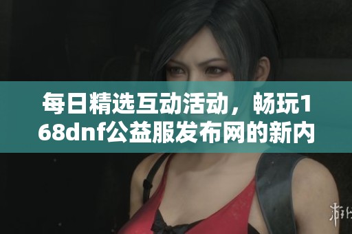 每日精选互动活动，畅玩168dnf公益服发布网的新内容与动态