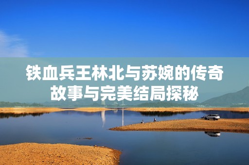 铁血兵王林北与苏婉的传奇故事与完美结局探秘