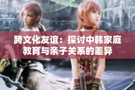 跨文化友谊：探讨中韩家庭教育与亲子关系的差异