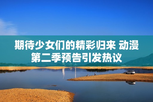 期待少女们的精彩归来 动漫第二季预告引发热议