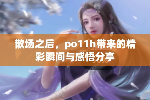 散场之后，po11h带来的精彩瞬间与感悟分享