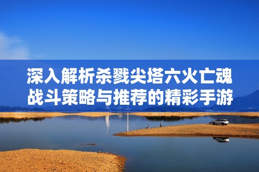 深入解析杀戮尖塔六火亡魂战斗策略与推荐的精彩手游类游戏