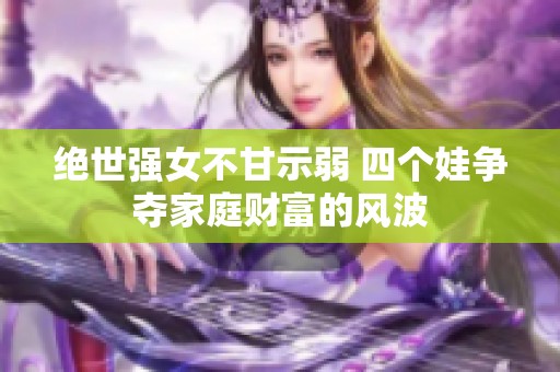 绝世强女不甘示弱 四个娃争夺家庭财富的风波
