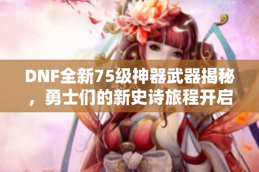 DNF全新75级神器武器揭秘，勇士们的新史诗旅程开启！
