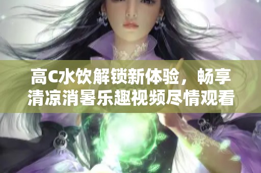 高C水饮解锁新体验，畅享清凉消暑乐趣视频尽情观看