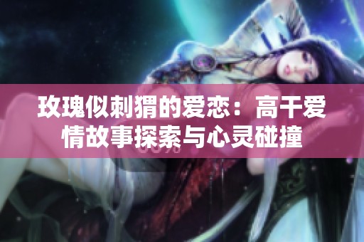 玫瑰似刺猬的爱恋：高干爱情故事探索与心灵碰撞
