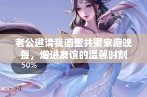 老公邀请我闺蜜共聚家庭晚餐，增进友谊的温馨时刻