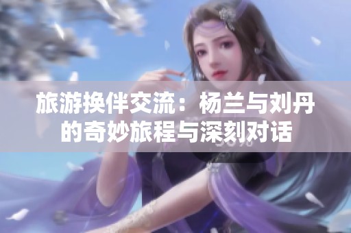 旅游换伴交流：杨兰与刘丹的奇妙旅程与深刻对话