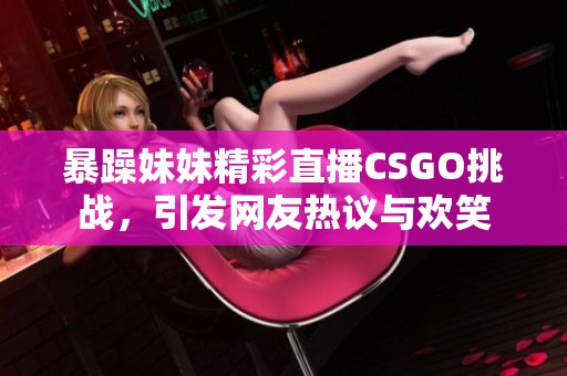 暴躁妹妹精彩直播CSGO挑战，引发网友热议与欢笑