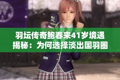 羽坛传奇鲍春来41岁境遇揭秘：为何选择淡出国羽圈