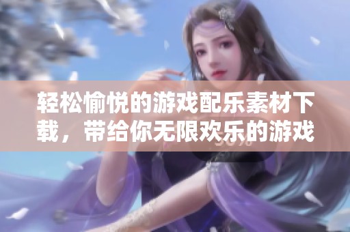 轻松愉悦的游戏配乐素材下载，带给你无限欢乐的游戏体验