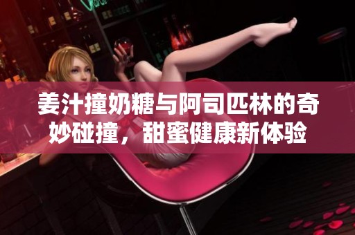 姜汁撞奶糖与阿司匹林的奇妙碰撞，甜蜜健康新体验